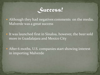  Although they had negatives comments on the media,
  Malverde was a great success

 It was launched first in Sinaloa, however, the beer sold
  more in Guadalajara and Mexico City

 After 6 moths, U.S. companies start showing interest
  in importing Malverde
 