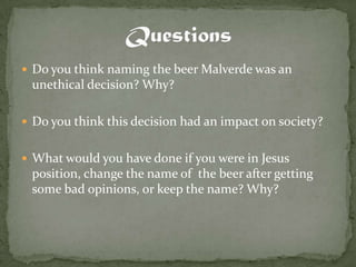  Do you think naming the beer Malverde was an
 unethical decision? Why?

 Do you think this decision had an impact on society?


 What would you have done if you were in Jesus
 position, change the name of the beer after getting
 some bad opinions, or keep the name? Why?
 