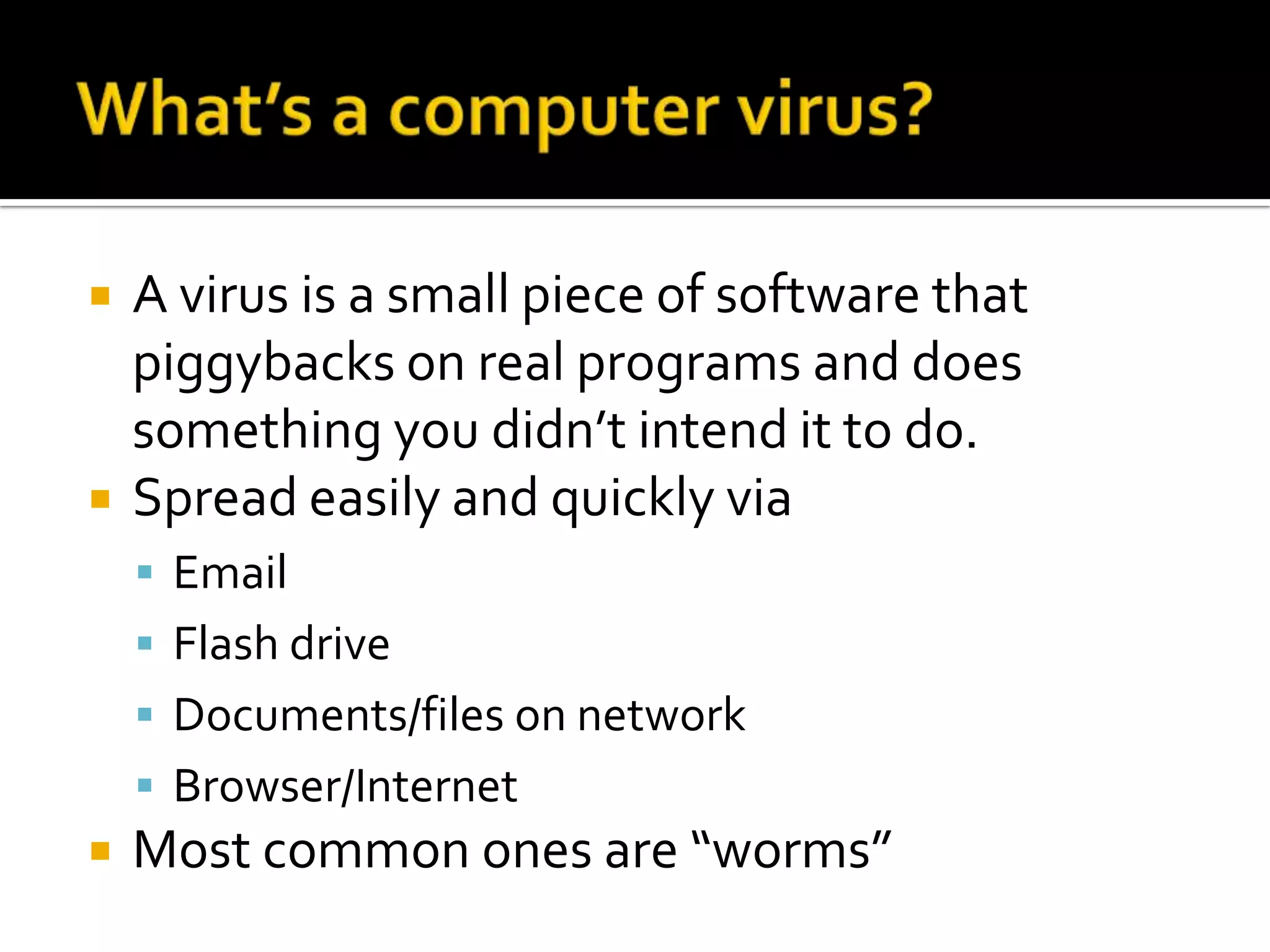What’s a computer virus?A virus is a small piece of software that piggybacks on real programs and does something you didn’t intend it to do.Spread easily and quickly viaEmailFlash driveDocuments/files on networkBrowser/InternetMost common ones are “worms”