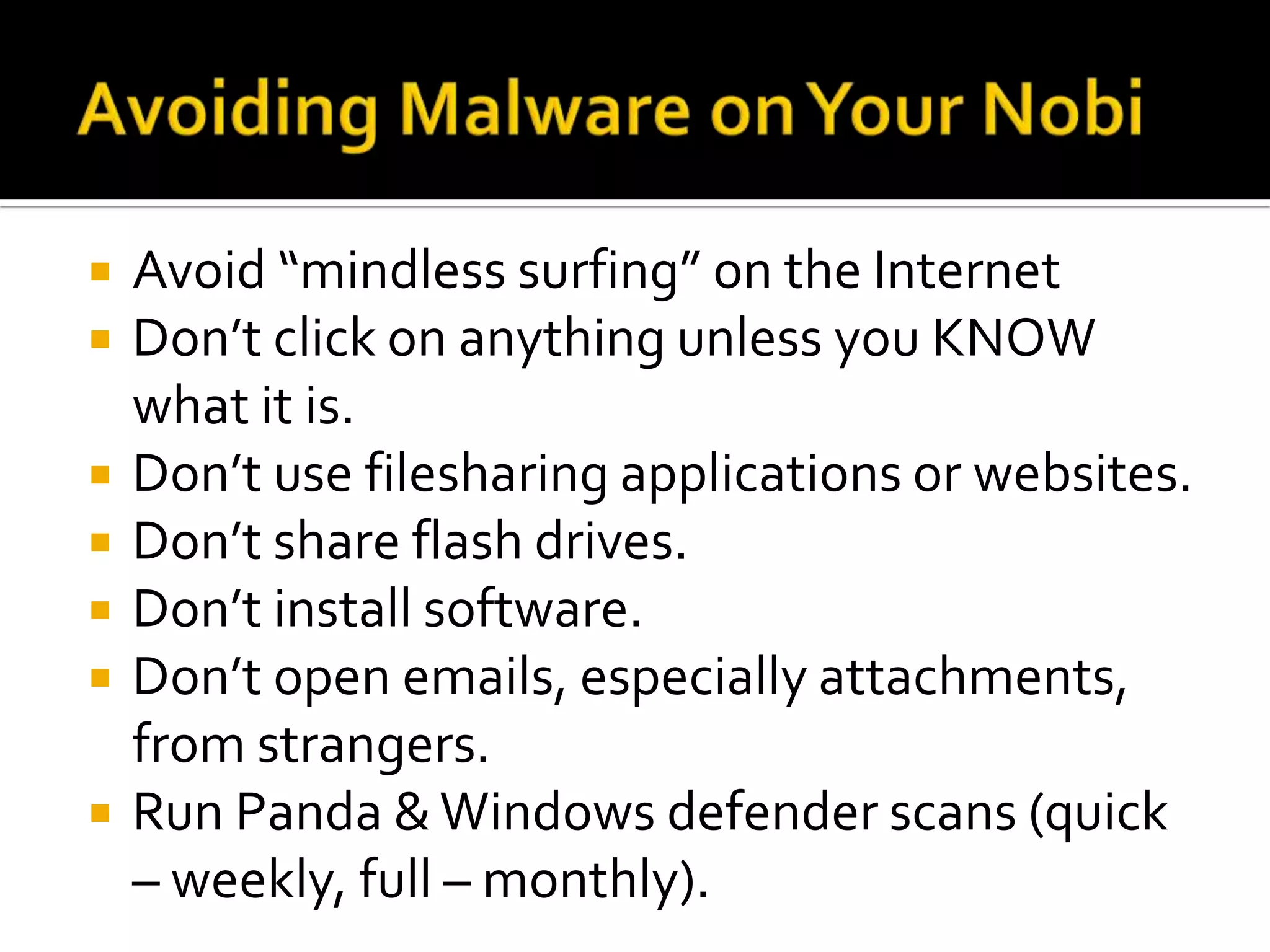 Avoiding Malware on Your NobiAvoid “mindless surfing” on the InternetDon’t click on anything unless you KNOW what it is.Don’t use filesharing applications or websites.Don’t share flash drives.Don’t install software.Don’t open emails, especially attachments, from strangers.Run Panda & Windows defender scans (quick – weekly, full – monthly).