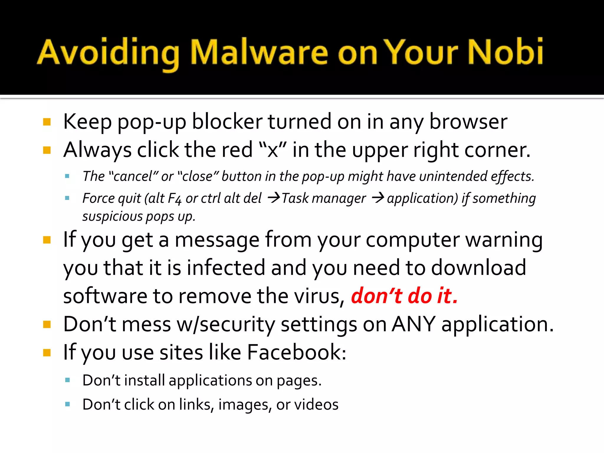 Avoiding Malware on Your NobiKeep pop-up blocker turned on in any browserAlways click the red “x” in the upper right corner. The “cancel” or “close” button in the pop-up might have unintended effects.Force quit (alt F4 or ctrl alt del  Task manager  application) if something suspicious pops up.If you get a message from your computer warning you that it is infected and you need to download software to remove the virus, don’t do it. Don’t mess w/security settings on ANY application.If you use sites like Facebook:Don’t install applications on pages.Don’t click on links, images, or videos