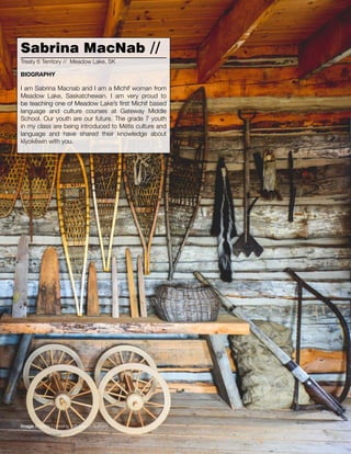 012 // The Mamawi Project
I am Sabrina Macnab and I am a Michif woman from
Meadow Lake, Saskatchewan. I am very proud to
be teaching one of Meadow Lake’s first Michif based
language and culture courses at Gateway Middle
School. Our youth are our future. The grade 7 youth
in my class are being introduced to Métis culture and
language and have shared their knowledge about
kîyokêwin with you.
Sabrina MacNab //
Treaty 6 Territory // Meadow Lake, SK
BIOGRAPHY
Image // Métis Crossing, AB (Jason Surkan)
 