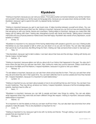 Issue 001 Kîyokêwin // 013
“Visiting is important, because you can visit your elders. This builds a better connection between your family members
and yourself. It also keeps your family ways and language alive, because you can pass down stories and skills. I love
kîyokêwin, because I get to spend time with my dearest family members.”
// 	 Gabrielle, 12
“Visiting is important because you get to see loved ones. It helps bonding between yourself and others. You can
hear elders share stories about their own life. Visiting is important, because you can find out new and exciting things
that are going on with your family, friends and coworkers. Visiting elders is important, because you make them feel
happy just by talking with them. Visiting also strengthens bonds with family and friends. Talking about cherished
memories and your physical presence makes loved ones feel happy. Kîyokêwin also wards off any depression, social
isolation or stress.”
//	 Emery, 12
“Kîyokêwin is important to me, because I think having relationships with people is good for your soul. Visiting builds
friendships so you have people to talk to when you are down or so you are not bored. You can also help people
that cannot do much anymore, like lifting things for them. Visiting can help someone that is down to rise back up.”
//	 Tess, 12
“I like kîyokêwin, because I get to talk to elders. I can learn about their lives and the old days. Visiting with family and
friends makes me feel happy.”
//	 Keithan, 12
“Visiting is important, because elders can tell you about all of our history that happened in the past. You also don’t
know when the last time you will ever see them. Also, kohkums make very yummy bannock. Elders could tell you
more about the Métis and First Nations. I respect kîyokêwin, because it is good to visit your elders.”
//	 Nevaya, 12
“To visit elders is important, because you can ask them what school was like for them. Then you can ask them what
they ate and what they did in their spare time. You can learn skills like how to survive outside and how they harvest
fish. I respect kîyokêwin, because it is important to build relationships.”
//	 Lyndon, 12
“Visiting is important so you can learn about people or how to do something that you don’t know. You can learn how
to pick medicines. They may tell you all about our history. I respect kîyokêwin, because of all the knowledge elders,
parents, teachers have to offer us.”
//	 Isacc, 11
“Kîyokêwin is important, because you can talk to people and learn new things by visiting. You can ask elders
what happened when they were kids and learn different things like respect. Visiting is important, because building
relationships is important.”
//	 Warren, 12
“It is important to visit the elderly so that you can learn stuff from them. You can also learn tips and tricks from other
people to make life easier. This is why kîyokêwin is important to me.”
//	 Louis, 12
“Visiting is important to me, because I get to be with my family and friends. Through visiting, I can spend time with
people that are important to me.”
//	 Monique, 12
Kîyokêwin
 