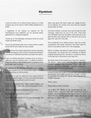 Issue 001 Kîyokêwin // 015
I took this photo of my father Randy Hardy on a chilly
October day at his home in Kikino Métis Settlement in
2008.
I happened to be visiting my parents for the
Thanksgiving long weekend, as our growing family
gathered for a weekend together.
I woke up on the Saturday morning to find not a soul
inside the family home.
I found my old winter coat, put on some random rubber
boots that fit and made my way outside.
Iwalkeddowntheoutdoorstaircasetoseemynephews
and nieces playing, each of them enjoying the freedom
and sense of wildness that Kikino provides their spirits.
I see my brother teaching a nephew how to shoot a
pellet gun near the rippling creek, in a different direction
there is a visiting cousin chatting with my oldest brother
and finally I see my father.
He seemed to be working on some wood project
that was hoisted onto his homemade wagon. He was
always working on some project.
I approach to hear him telling the story about how he
learned to speak English. I in fact have heard this story
many times and could tell it word for word.
He goes onto explain that “I didn’t speak English until
I was around 6-7 years old, my first language is Cree.”
The story (and some background on my father)...
My father was a product of trauma.
His mother Mildred had him at a very young age. My
father was given the name ‘baby boy’ legally at birth,
as he believes his mother may have left the hospital
quickly after his birth.
His kokum Esther, a woman who was forced into child
marriage; raised him as one of her own. They lived
near Whitefish lake (the Goodfish Lake reserve) as his
grandmother was married off to a man (at a very young
age) who was from this area.
The household of my fathers kokum was very small,
overpacked with family members. My father said his
kokum only spoke Cree to him. Her language.
When my father was about 6 years old he contracted
tuberculosis. He moved into the University of Alberta
hospital during this time. His kokum, moved her family
to the big city of Edmonton to be near him.
My father lived at the hospital as a long term resident.
His kokum, visited often and they spent their time
together speaking their language. These visits were
the only form of communication my father had as no
one else spoke Cree in the hospital.
During his stay, the nurses in the extended tuberculosis
ward spoke only English around him. At age 7, forced
to assimilate and adapt Mr. Randy Hardy learned the
English language.
What a story.
What a life my father has lived.
He is filled with stories of his unbelievable life. He
shares a story here and there with those that he is
close to, especially the ones who take the time to drive
down the long winding gravel road, toward the lone
pine lake, to have a visit.
Kîyokêwin
 