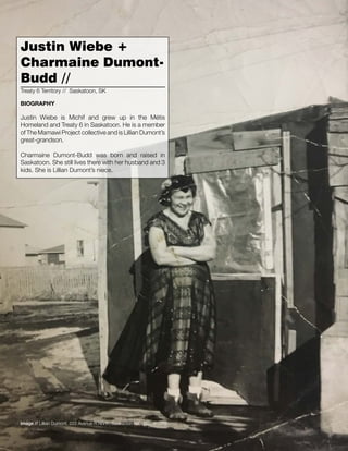016 // The Mamawi Project
Justin Wiebe is Michif and grew up in the Métis
Homeland and Treaty 6 in Saskatoon. He is a member
of The Mamawi Project collective and is Lillian Dumont’s
great-grandson.
Charmaine Dumont-Budd was born and raised in
Saskatoon. She still lives there with her husband and 3
kids. She is Lillian Dumont’s niece.
Justin Wiebe +
Charmaine Dumont-
Budd //
Treaty 6 Territory // Saskatoon, SK
BIOGRAPHY
Image // Lillian Dumont, 222 Avenue R North, Saskatoon SK, March 1959
 