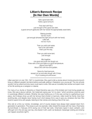 Issue 001 Kîyokêwin // 017
Get a good size dish,
holds a good amount.
First start with flour,
just enough to fill a good size dish,
a good amount (gestured with her hands the appropriately sized dish).
Baking powder,
not too much,
just enough (showed the right amount with her hand).
Little salt,
not too much.
Then you add cold water,
has to be cold water,
that’s just the way.
Then you add some lard.
Just enough.
Mix together,
mix good and push the dough out.
Poke with a fork and bake at a good temperature.
(About how high?)
About 350 until nice and golden.
Same for fried bannock,
except cut up and slice dough with 2 lines.
Fry in cooking oil until brown.
Lillian was born on July 15th, 1927 in Lloydminster. She used to tell us stories about moving around a bunch
living on different people’s farmland before eventually settling in Saskatoon as a young girl. The city schools
wouldn’t let her attend and she never could read or write. She was an incredibly hard worker and spent most
of her life working as a caregiver or cleaner.
For many of us, Auntie or Grandma or Great-Grandma was one of the kindest and most loving people we
knew. She was a devout catholic. Her trademark saying was “oh my stars,” which somehow could be used
in surprisingly different contexts. Whether she was hosting you or if she was coming to a gathering at your
place, she’d always show up with her famous fried chicken or bannock. Lillian loved her family more than
anything else, and despite never having much she’d always find a way to give you whatever she had. She
loved to spend time with people, listening to their stories and sharing a few of her own.
One visit at a time our stories, knowledge, and of course recipes have always been passed down from
generation to generation. This recipe is just one example. Lillian shared this recipe with her niece, Charmaine
Dumont-Budd, in February 2016 during one of their last visits. Charmaine typed it down verbatim, and
although not in the old way over tea, she shared it with Justin via facebook messenger (visiting and sharing
can happen anywhere right?).
Lillian’s Bannock Recipe
[In Her Own Words]
 