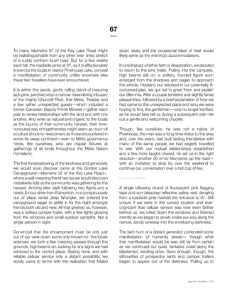 Issue 001 Kîyokêwin // 019
To many, kilometre 67 of the Key Lake Road might
be indistinguishable from any other tree- lined stretch
of a ruddy northern bush road. But for a few weeks
each fall, the roadside pines at 67, as it is affectionately
known by the locals in nearby Pinehouse Lake, conceal
a manifestation of community unlike anywhere else
these two travellers have ever encountered.
It is within this sandy, gently rolling stand of maturing
jack pine, perched atop a narrow meandering tributary
of the mighty Churchill River, that Métis, Treaties and
a few rather unexpected guests—which included a
former Canadian Deputy Prime Minister—gather each
year to renew relationships with the land and with one
another. And while as natural and organic to the locals
as the bounty of their community harvest, their time-
honoured way of togetherness might seem as much of
a culture shock to newcomers as those encountered in
some far away continent—even to Métis governance
nerds, like ourselves, who are regular fixtures at
gatherings of all kinds throughout the Métis Nation
Homeland.
The first foreshadowing of the kindness and generosity
we would soon discover came at the Gordon Lake
Campground—kilometre 32 of the Key Lake Road—
where a well-meaning friend had (as we would discover)
mistakenly told us the community was gathering for the
harvest. Arriving after dark following two flights and a
nearly 8-hour drive from Edmonton, in a conspicuously
out of place rental Jeep Wrangler, we entered the
campground eager to settle in for the night amongst
friends both old and new. All that greeted us, however,
was a solitary camper trailer, with a few lights glowing
from the windows and small outdoor campfire. Not a
single person in sight.
Convinced that the encampment must be only just
out of our view down some only-known-to- the-locals
sideroad, we took a few creeping passes through the
grounds, high beams on, looking for any signs we had
ventured to the correct place. Seeing none, and with
reliable cellular service only a distant possibility, we
slowly came to terms with the realization that folded
67
down seats and the occasional blast of heat would
likely serve as the evening’s accommodations.
In one final act of either faith or desperation, we decided
to return to the lone trailer. Pulling into the campsite,
high beams still on, a solitary, hooded figure soon
emerged from the shadows and began to approach
the vehicle. Hesitant, but resolved in our potentially ill-
conceived plan, we got out to greet them and explain
our dilemma. After a couple tentative and slightly tense
pleasantries, followed by a brief explanation of how we
had come to this unexpected place and who we were
hoping to find, the gentleman—now no longer terrified,
as he would later tell us during a subsequent visit—let
out a gentle and welcoming chuckle.
Though, like ourselves, he was not a native of
Pinehouse, the man was a long-time visitor to the area
and, over the years, had built lasting friendships with
many of the same people we had eagerly travelled
to see. With our mutual relationships established
and a few more laughs shared, he set us in the right
direction—another 30-or-so kilometres up the road—
with an invitation to stop by over the weekend to
continue our conversation over a hot cup of tea.
- - - - - - - - - -
A single billowing strand of fluorescent pink flagging
tape and sun-bleached reflective safety vest dangling
from a roadside pine marked the entrance to 67. Still
unsure if we were in the correct location and ever-
cognizant that cellular service was now even farther
behind us, we rolled down the windows and listened
intently as we began to slowly snake our way along the
narrow, sandy laneway into the enveloping darkness.
The faint hum of a distant generator portended some
manifestation of humanity ahead— though what
that manifestation would be was still far from certain
as we continued our quiet, tentative crawl along the
blackened, winding drive. Soon enough, though, the
silhouettes of prospector tents and camper trailers
began to appear out of the darkness. Pulling up to
 