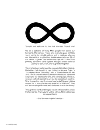 Taanshi and welcome to the first Mamawi Project zine!
We are a collective of young Métis people from across our
homeland. The Mamawi Project aims to create space for Métis
young people to (re)build relations and to celebrate who we
are. Mamawi is a word in Cree, Anishinaabemowin and Michif
that means “together.” We felt Mamawi captured our intentions
perfectly, as we first came together through a shared sense of
urgency to learn, work, and laugh better together.
This zine has been built around the concept of kîyokêwin (visiting).
Maria Campbell shared this idea during the Mamawi Project's
"Journeying Home Gathering," held in Saskatchewan in July
2019. She spoke about how colonialism divided and separated
our people, our cultures and laws, and our languages. However,
when we visit with each other, we put the pieces back together.
What does visiting mean to you and your family? How can visiting
support us in strengthening our governance structures? How
can we come together more and create new spaces for visiting?
Through these words and images, we visit with each other across
the homelands. Thank you for visiting with us. Nimiyeuhteenaan
ee-waapamitaahk!
~ The Mamawi Project Collective ~
02 // The Mamawi Project
 