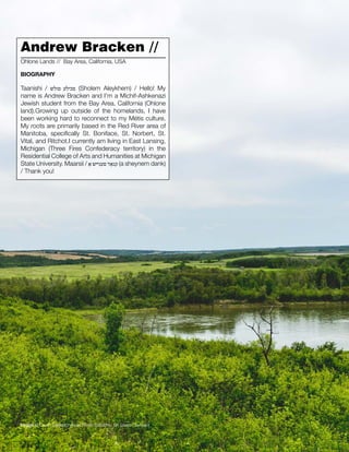 022 // The Mamawi Project
Andrew Bracken //
Taanishi / ‫םולש‬ ‫םכילע‬ (Sholem Aleykhem) / Hello! My
name is Andrew Bracken and I’m a Michif-Ashkenazi
Jewish student from the Bay Area, California (Ohlone
land).Growing up outside of the homelands, I have
been working hard to reconnect to my Métis culture.
My roots are primarily based in the Red River area of
Manitoba, specifically St. Boniface, St. Norbert, St.
Vital, and Ritchot.I currently am living in East Lansing,
Michigan (Three Fires Confederacy territory) in the
Residential College of Arts and Humanities at Michigan
State University. Maarsii / ‫ַא‬ ‫םענייש‬ ‫קנַאד‬ (a sheynem dank)
/ Thank you!
Ohlone Lands // Bay Area, California, USA
BIOGRAPHY
Image // South Saskatchewan River, Batoche, SK (Jason Surkan)
 