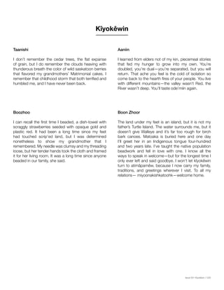 Issue 001 Kîyokêwin // 025
Taanishi
I don’t remember the cedar trees, the flat expanse
of grain, but I do remember the clouds heaving with
thunderous breath the color of wild saskatoon berries
that flavored my grandmothers’ Matrimonial cakes. I
remember that childhood storm that both terrified and
humbled me, and I have never been back.
Kîyokêwin
Boozhoo	
I can recall the first time I beaded, a dish-towel with
scraggly strawberries seeded with opaque gold and
plastic red. It had been a long time since my feet
had touched scrip’ed land, but I was determined
nonetheless to show my grandmother that I
remembered. My needle was clumsy and my threading
loose, but her tender hands took the cloth and framed
it for her living room. It was a long time since anyone
beaded in our family, she said.
Aaniin
I learned from elders not of my kin, piecemeal stories
that fed my hunger to grow into my own. You’re
doubled, you’re dual—you’re separated, but you will
return. That ache you feel is the cold of isolation so
come back to the hearth fires of your people. You live
with different mountains—the valley wasn’t Red, the
River wasn’t deep. You’ll taste ode’miin again.
Boon Zhoor
The land under my feet is an island, but it is not my
father’s Turtle Island. The water surrounds me, but it
doesn’t give Walleye and it’s far too rough for birch
bark canoes. Matoaka is buried here and one day
I’ll greet her in an Indigenous tongue four-hundred
and two years late. I’ve taught the native population
beadwork and fell in love with one. I know all the
ways to speak in welcome—but for the longest time I
only ever left and said goodbye. I won’t let kîyokêwin
turn to atimâpamêw, because I now carry my family,
traditions, and greetings wherever I visit. To all my
relations— miyoonakishkatoohk—welcome home.
 