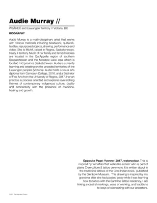 026 // The Mamawi Project
Audie Murray //
Audie Murray is a multi-disciplinary artist that works
with various materials including beadwork, quillwork,
textiles,repurposedobjects,drawing,performanceand
video. She is Michif, raised in Regina, Saskatchewan,
treaty 4 territory. Much of her family and family histories
are located in the Qu’Appelle region of southern
Saskatchewan and the Meadow Lake area which is
located mid province Saskatchewan. Audie is currently
learning and creating on the unceded territories of the
Lkwungen peoples (Victoria). Audie holds a visual arts
diploma from Camosun College, 2016, and a Bachelor
of Fine Arts from the University of Regina, 2017. Her art
practice is process oriented and explores overarching
themes of contemporary Indigenous culture, duality
and connectivity with the presence of medicine,
healing and growth.
W​SÁNEĆ and Lkwungen Territory // Victoria, BC
BIOGRAPHY
Opposite Page: Yvonne- 2017, watercolour. This is
inspired by ‘a buffalo that walks like a man’ who is part of
plains Cree culture & tattoo ceremony. It is written about in
the traditional tattoos of the Cree Indian book, published
by the Glenbow Museum. This drawing is inspired by my
grandma after she had passed away while I was learning
how to tattoo with the Earthline tattoo residency. I am
linking ancestral markings, ways of working, and traditions
to ways of connecting with our ancestors.
 