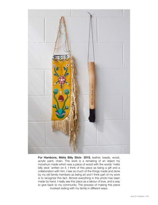 Issue 001 Kîyokêwin // 029
For Hambone, Métis Billy Stick- 2019, leather, beads, wood,
acrylic paint, chain. This work is a remaking of an object my
mooshum made which was a piece of wood with the words ‘métis
billy stick’ written on it. I think of this piece as being a gift and a
collaboration with him. I see so much of the things made and done
by my old family members as being art and I think part of my work
is to recognize this fact. Almost everything in this photo has been
made by hand. I really see this piece as a labour of love, and a way
to give back to my community. The process of making this piece
involved visiting with my family in different ways.
 