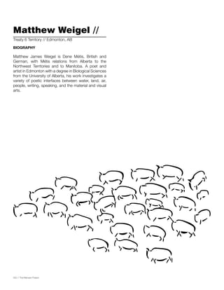 032 // The Mamawi Project
Matthew Weigel //
Matthew James Weigel is Dene Métis, British and
German, with Métis relations from Alberta to the
Northwest Territories and to Manitoba. A poet and
artist in Edmonton with a degree in Biological Sciences
from the University of Alberta, his work investigates a
variety of poetic interfaces between water, land, air,
people, writing, speaking, and the material and visual
arts.
Treaty 6 Territory // Edmonton, AB
BIOGRAPHY
 