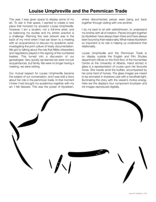 Issue 001 Kîyokêwin // 033
This year, I was given space to display some of my
art. To star in that space, I wanted to create a new
piece that honored my ancestor Louise Umphreville.
However, I am a student, not a full-time artist, and
so balancing my studies and my artistic practice is
a challenge. Planning this new artwork was in the
back of my mind when I had sat down to a meeting
with an acquaintance to discuss my academic work:
investigating the print culture of treaty documentation.
We got to talking about the role that Métis interpreters
and negotiators played in the signing of the numbered
treaties. This turned into a discussion of our
genealogies. Very quickly we learned we were not just
acquaintances, but family. We were no longer having a
meeting, we were visiting.
Our mutual respect for Louise Umphreville became
the subject of our conversation, and I was told a story
about her role in the pemmican trade. In that moment
I knew I had brought my academics together with my
art. I felt blessed. This was the power of kîyokêwin,
Louise Umphreville and the Pemmican Trade
where disconnected pieces were being put back
together through visiting with one another.
I do my best to sit with wâhkôhtowin, to understand
my kinship with all of creation. Pieces brought together
by kîyokêwin have always been there and have always
been bound by their relationality. What makes kîyokêwin
so important is its role in helping us understand that
relationality.
Louise Umphreville and the Pemmican Trade is
on display outside the English and Film Studies
department offices on the third floor of the Humanities
Centre at the University of Alberta. Hand etched in
glass is a representation of Louise upon her favourite
horse. She travels amid the buffalo, accompanied by
her prize herd of horses. The glass images are meant
to be animated in shadows cast with a handheld light,
illuminating the story with the viewer’s motive energy.
Here are the display’s four component brushpen and
ink images reproduced digitally.
 