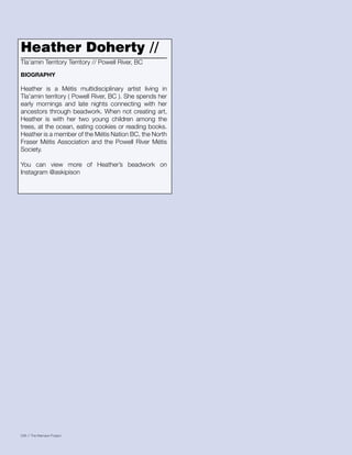 036 // The Mamawi Project
Heather Doherty //
Heather is a Métis multidisciplinary artist living in
Tla’amin territory ( Powell River, BC ). She spends her
early mornings and late nights connecting with her
ancestors through beadwork. When not creating art,
Heather is with her two young children among the
trees, at the ocean, eating cookies or reading books.
Heather is a member of the Métis Nation BC, the North
Fraser Métis Association and the Powell River Métis
Society.
You can view more of Heather’s beadwork on
Instagram @askipison
Tla’amin Territory Territory // Powell River, BC
BIOGRAPHY
 