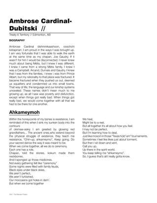 038 // The Mamawi Project
Ambrose Cardinal-
Dubitski //
Ambrose Cardinal dishininikaashoon, ooschchi
kistapinan .I am proud in the ways I was brought up.
I am very fortunate that I was able to walk the earth
at the same time as my chapan, Joe Gaudry. If it
wasn’t for him I would be disconnected. I never knew
much about being Métis, but I knew I was different.
I knew I came from a strong Métis family, I knew I
was a Campbell, Arcand, Dumais and Gaudry. I knew
that I was from the families, i knew i was from Prince
Albert, but my rationality to that place was fractured. It
became fractured when they pushed us out, deemed
us squatters and condemned us into small towns.
That way of life, the language and our kinship systems
unraveled. These names didn’t mean much to me
growing up, as all I saw was poverty and disfunction,
except when things got really bad. When things got
really bad, we would come together with all that we
had to be there for one another.
Treaty 6 Territory // Edmonton, AB
BIOGRAPHY
Within the honeycomb of my bones is resistance, I am
reminded of this when I sink my sunken body into the
contours
of okimaw-askiy I am greeted by glowing red
grandfathers... The ancient ones,who extend beyond
the physical struggle of existence, they teach me
resistance, “Chin-up, ahkameymo”, Keep going. Do
your sacred dance the way it was meant to be.
When we come together, all we do is ceremony.
Each one has a role,
Chapan, told the stories, kokum made them
neckbones,
And I sponged up those medicines.
Not every gathering felt like “ceremony”
Some nights were filled with family feuds,
Black eyes under black skies,
We aren’t perfect,
We aren’t furbished.
Our moccasins got holes in dem’.
But when we come together
We heal,
Might be to a reel,
But all together it’s all about how you feel.
I may not be perfect,
But I’m learning how to deal,
Justlikemosominthose“Texashold’em”tournaments,
Sometimes I feel like likes just about torment,
But then I sit down and vent,
Call you up,
Up there in the spirit world.
You keep telling me “ahkameymo”.
So, I guess that’s all I really gotta know.
Ahkameymoh
 