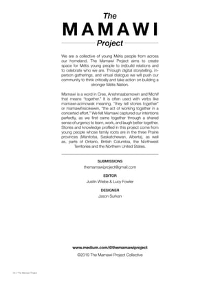 04 // The Mamawi Project
We are a collective of young Métis people from across
our homeland. The Mamawi Project aims to create
space for Métis young people to (re)build relations and
to celebrate who we are. Through digital storytelling, in-
person gatherings, and virtual dialogue we will push our
community to think critically and take action on building a
stronger Métis Nation.
Mamawi is a word in Cree, Anishinaabemowin and Michif
that means “together.” It is often used with verbs like
mamawi-acimowak meaning, “they tell stories together”
or mamawihisicikewin, “the act of working together in a
concerted effort.” We felt Mamawi captured our intentions
perfectly, as we first came together through a shared
sense of urgency to learn, work, and laugh better together.
Stories and knowledge profiled in this project come from
young people whose family roots are in the three Prairie
provinces (Manitoba, Saskatchewan, Alberta), as well
as, parts of Ontario, British Columbia, the Northwest
Territories and the Northern United States.
The
M A M A W I
Project
themamawiproject@gmail.com
Jason Surkan
Justin Wiebe & Lucy Fowler
SUBMISSIONS
DESIGNER
EDITOR
©2019 The Mamawi Project Collective
www.medium.com/@themamawiproject
 