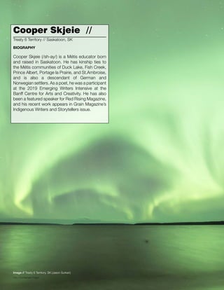 040 // The Mamawi Project
Cooper Skjeie //
Cooper Skjeie (/sh-ay/) is a Métis educator born
and raised in Saskatoon. He has kinship ties to
the Métis communities of Duck Lake, Fish Creek,
Prince Albert, Portage la Prairie, and St.Ambroise,
and is also a descendant of German and
Norwegian settlers. As a poet, he was a participant
at the 2019 Emerging Writers Intensive at the
Banff Centre for Arts and Creativity. He has also
been a featured speaker for Red Rising Magazine,
and his recent work appears in Grain Magazine’s
Indigenous Writers and Storytellers issue.
Treaty 6 Territory // Saskatoon, SK
BIOGRAPHY
Image // Treaty 6 Territory, SK (Jason Surkan)
 