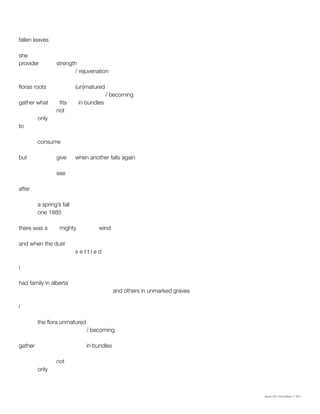 Issue 001 Kîyokêwin // 041
fallen leaves
she
provider	strength
			/ rejuvenation
floras roots		 (un)matured
				 / becoming
gather what	 fits	 in bundles
		not
	only
to
	consume
but		 give	 when another falls again
		see
after
	 a spring’s fall
	 one 1885
there was a	 mighty	 wind
and when the dust
			 s e t t l e d
i
had family in alberta
					and others in unmarked graves
i
	 the flora unmatured
			 / becoming
gather			 in bundles
		not
	only
 