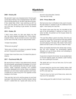 Issue 001 Kîyokêwin // 045
2009 - Victoria, BC
My dad didn't seem very interested when I first brought
up the idea of taking a trip to Saskatchewan. We didn't
visit his family growing up. He didn't talk about his past.
A few weeks later, when I was catching up with my
mom over the phone, she told me he had warmed
up to the idea. He starting to get excited. He started
planning.
2010 - Chelan, SK
I didn't know where my dad was taking me that
day. We were headed southeast from Prince Albert,
towards Yorkton. As we rounded a corner, I was taken
by the view of the hills. It was an eerily familiar scene.
I'd been here before.
“Where are we going?”
“We're goin to Chelan, it's where my parents' families
are from. Everyone's buried there.”
I'd been there more than once. I'd visited this place in
dreams.
2017 – Touchwood Hills, SK
My second time in Yorkton I was determined to absorb
the encyclopedic geneological knowledge of my Aunt
Sharon. She overwhelmed the first time with books,
photos, neatly organized duotangs and outdated
computer databases full of names, dates, and places.
Between rum and cokes I asked questions and I read.
I studied till my eyes stung from the cigarette smoke
hanging in the house.
They next day I set out to visit the graves my aunt had
recorded. I only had one day. Punnichy, Gordon, Stone
Church. I visited them all. I spoke with every one. By
the end I was exhausted, drained.
They had a lot to say.
2019 - Prince Albert, SK
We had some time to kill before Uncle Jock's funeral.
My dad asked if I wanted to see his childhood home
again. I was hoping he'd say that.
The stories came easy that day. He marvelled at the
size of his old backyard. It seemed so huge to him
when he little. He pointed out the houses where his
playmates lived.
“Tim and Terry Nilson used to live there. One time we
climbed into the back of a dumptruck that was parked
across the street. The driver got in and didn't know
we were playing in the back. We made it half a block
before we had to slam on the cab to make him stop.”
When we headed downtown the stories kept coming.
But the tone changed. He remembered getting
dressed up to go for fancy dinner, and witnessing a
knife fight on Central Ave.
It was time to head to the funeral. As we doubled back
to find the highway again we passed a plain looking
bar, with a parking lot out back.
“My daddy left me in the car here once. So he could
go in for a drink.”
I'd never heard him say the word 'daddy' before. Half
a block down River Road we passed what seemed to
be PA's only high rise.
“I had to move my mom out of there once, when she
had one of her episodes.”
I was seeing past the walls he'd built. I saw that boy.
Kîyokêwin
 