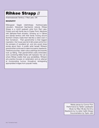 046 // The Mamawi Project
Rihkee Strapp //
Miskogwan Gegek ndishinikaaz. Kwinkwa’aake
ndoodem. Wanamani Saa’ikanink ndoonji. Rihkee
Strapp is a michif ayakweh artist from Red Lake,
Ontario and with family ties to Poplar Point, Manitoba
with Nehiyaw-Pwat ancestry. Growing up in Ojibwe
and Ojicree territory with their family moving around
Northern Ontario made them feel like a visitor even in
their hometown. Their grandmother is their biggest
inspiration. Her house was full of silk screen prints from
the pioneers of woodland art, and she would share
stories about them. A prolific artist herself, Rihkee’s
grandmothercontinuestomakemoccasins,beadwork,
medicine pouches, water colour paintings and recently
took up felting. Their grandmother’s early embroidery
work combining Métis florals with Sylvestor the cat is
where Rihkee credits their pop sensibilities. Rihkee’s
arts practice focuses on reclamation and an attempt
at incorporating humour throughout reintegrating
appropriated images from popular media.
Anishinabewaki Territory // Red Lake, ON
BIOGRAPHY
Media pieces by Connor Pion
Performance by Tejhler Leadbeater
Music by Riley Hill aka the Emu
Beadwork by my sister Caitlin Strapp
Documentation by Taylor Jolin
 