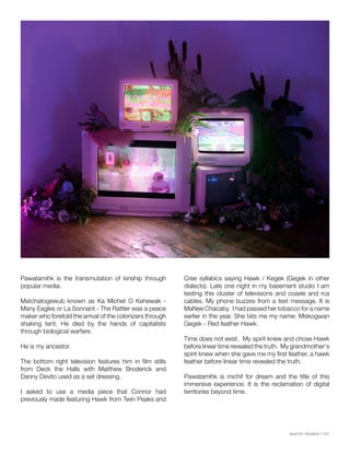 Issue 001 Kîyokêwin // 047
Pawatamihk is the transmutation of kinship through
popular media.
Matchatogewub known as Ka Michet O Kehewak -
Many Eagles or La Sonnant - The Rattler was a peace
maker who foretold the arrival of the colonizers through
shaking tent. He died by the hands of capitalists
through biological warfare.
He is my ancestor.
The bottom right television features him in film stills
from Deck the Halls with Matthew Broderick and
Danny Devito used as a set dressing.
I asked to use a media piece that Connor had
previously made featuring Hawk from Twin Peaks and
Cree syllabics saying Hawk / Kegek (Gegek in other
dialects). Late one night in my basement studio I am
testing this cluster of televisions and coaxle and rca
cables. My phone buzzes from a text message. It is
MaNee Chacaby. I had passed her tobacco for a name
earlier in the year. She txts me my name: Miskogwan
Gegek - Red feather Hawk.
Time does not exist. My spirit knew and chose Hawk
before linear time revealed the truth. My grandmother's
spirit knew when she gave me my first feather, a hawk
feather before linear time revealed the truth.
Pawatamihk is michif for dream and the title of this
immersive experience. It is the reclamation of digital
territories beyond time.
 