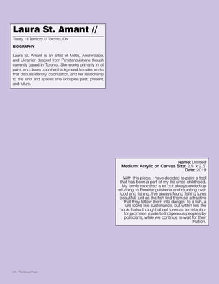 048 // The Mamawi Project
Laura St. Amant //
Laura St. Amant is an artist of Métis, Anishinaabe,
and Ukrainian descent from Penetanguishene though
currently based in Toronto. She works primarily in oil
paint, and draws upon her background to make works
that discuss identity, colonization, and her relationship
to the land and spaces she occupies past, present,
and future.
Treaty 13 Territory // Toronto, ON
BIOGRAPHY
Name: Untitled
Medium: Acrylic on Canvas Size: 2.5’ x 2.5’
Date: 2019
With this piece, I have decided to paint a tool
that has been a part of my life since childhood.
My family relocated a lot but always ended up
returning to Penetanguishene and reuniting over
food and fishing. I’ve always found fishing lures
beautiful, just as the fish find them so attractive
that they follow them into danger. To a fish, a
lure looks like sustenance, but within lies the
hook. I also thought about lures as a metaphor
for promises made to Indigenous peoples by
politicians, while we continue to wait for their
fruition.
 