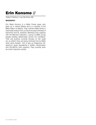 052 // The Mamawi Project
Erin Konsmo //
Erin Marie Konsmo is a Métis Prairie queer who
grew up in central Alberta and is a member of the
Métis Nation of Alberta. Their mother’s Métis family is
historically rooted in the Lac Ste Anne area northwest of
Edmonton and St. Andrews, Manitoba.They organize
with the Mamawi Collective, a group of Métis young
people building relationships across the homeland.
Their arts practice currently focuses on fish scale
art, an artform they are being mentored into by Métis
artist Jaime Koebel. Erin is also an Indigenous full-
spectrum doula specializing in fertility, menstruation
and 2SLGBTQ+ birth supports. They currently work
as a harm reduction worker.
Treaty 6 Territory // Lac Ste Anne, AB
BIOGRAPHY
 