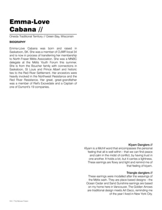 054 // The Mamawi Project
Kîyam Danglers //
Kîyam is a Michif word that encompasses the personal
feeling that all is well within - that we can find peace
and calm in the midst of conflict, by having trust in
one another. It holds a lot, but it carries a lightness.
These earrings are flowy and light and remind me of
that feeling of kiyam.
Triangle danglers //
These earrings were modelled after the weavings of
the Métis sash. They are place based designs - the
Ocean Cedar and Sand Sunshine earrings are based
on my home here in Vancouver. The Golden Arrows
are traditional design meets Art Deco, reminding me
of the year I lived in New York City.
Emma-Love
Cabana //
Emma-Love Cabana was born and raised in
Saskatoon, SK. She was a member of CUMFI local 34
and is now in process of transferring her membership
to North Fraser Métis Association. She was a MNBC
delegate at the Métis Youth Forum this summer.
She is from the Boucher family with connections in
Saskatoon, St Louis and Prince Albert and historic
ties to the Red River Settlement. Her ancestors were
heavily involved in the Northwest Resistance and the
Red River Resistance. Her great, great-grandfather
was a member of Riel’s Exovedate and a Captain of
one of Dumont’s 19 companies.
Oneida Traditional Territory // Green Bay, Wisconsin
BIOGRAPHY
 
