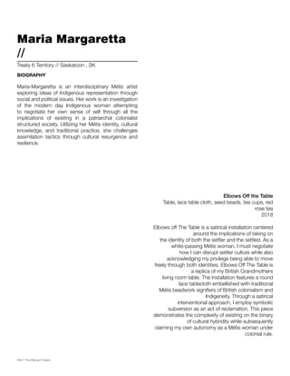 056 // The Mamawi Project
Elbows Off the Table
Table, lace table cloth, seed beads, tea cups, red
rose tea
2018
Elbows off The Table is a satirical installation centered
around the implications of taking on
the identity of both the settler and the settled. As a
white-passing Métis woman, I must negotiate
how I can disrupt settler culture while also
acknowledging my privilege being able to move
freely through both identities. Elbows Off The Table is
a replica of my British Grandmothers
living room table. The installation features a round
lace tablecloth embellished with traditional
Métis beadwork signifiers of British colonialism and
Indigeneity. Through a satirical
interventional approach, I employ symbolic
subversion as an act of reclamation. This piece
demonstrates the complexity of existing on the binary
of cultural hybridity while subsequently
claiming my own autonomy as a Métis woman under
colonial rule.
Maria Margaretta
//
Maria-Margaretta is an interdisciplinary Métis artist
exploring ideas of Indigenous representation through
social and political issues. Her work is an investigation
of the modern day Indigenous woman attempting
to negotiate her own sense of self through all the
implications of existing in a patriarchal colonialist
structured society. Utilizing her Métis identity, cultural
knowledge, and traditional practice, she challenges
assimilation tactics through cultural resurgence and
resilience.
Treaty 6 Territory // Saskatoon , SK
BIOGRAPHY
 