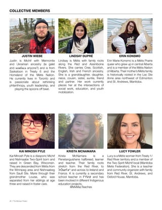 06 // The Mamawi Project
COLLECTIVE MEMBERS
JUSTIN WIEBE
KAI MINOSH PYLE
LINDSAY DUPRÉ
KRISTA MCNAMARA
ERIN KONSMO
LUCY FOWLER
Justin is Michif with Mennonite
and Ukrainian ancestry (la galet
and ковбаса anyone?) and is from
Saskatoon in Treaty 6 and the
Homeland of the Métis Nation.
He currently lives in Toronto and
is passionate about rethinking
philanthropy, youth leadership, and
playing the spoons off beat.
Kai Minosh Pyle is a diasporic Michif
and Nishnaabe Two-Spirit born and
raised in Green Bay, Wisconsin.
They are descended from Métis from
the Winnipeg area and Nishnaabeg
from Sault Ste. Marie through their
grandmother Louise, who was
separated from her siblings at age
three and raised in foster care.
Lindsay is Métis with family roots
along the Red and Assiniboine
Rivers. She carries Cree, Scottish,
English, Irish and French ancestry.
She is a granddaughter, daughter,
niece, cousin, sister, auntie, friend
and partner. Her work currently
places her at the intersections of
social work, education, and youth
mobilization.
Krista McNamara is a
Penetanguishene halfbreed, learner
and teacher. Their family roots
stretch from the Red River, to
ᐴᑖᑲᓂᒥᓂᔅ and across to Ireland and
France. K is currently a secondary
school teacher in ᒥᔅᑎᓯᓃ and has
been involved in different Indigenous
education projects.
Erin Marie Konsmo is a Métis Prairie
queer who grew up in central Alberta
and is a member of the Métis Nation
of Alberta. Their mother’s Métis family
is historically rooted in the Lac Ste
Anne area northwest of Edmonton
and St. Andrews, Manitoba.
@MxMacTeaches
Lucy is a Métis woman from Treaty 1/
Red River territory and a member of
the Two Spirit Michif local (Manitoba
Metis Federation). She is a teacher
and community organizer with family
from Red River, St. Andrews, and
Oxford House, Manitoba.
 