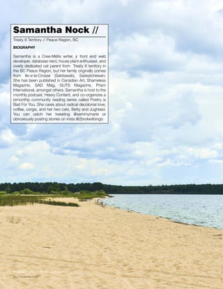 060 // The Mamawi Project
Samantha Nock //
Samantha is a Cree-Métis writer, jr front end web
developer, database nerd, house plant enthusiast, and
overly dedicated cat parent from Treaty 8 territory in
the BC Peace Region, but her family originally comes
from Ile-a-la-Crosse (Sakitawak), Saskatchewan.
She has been published in Canadian Art, Shameless
Magazine, SAD Mag, GUTS Magazine, Prism
International, amongst others. Samantha is host to the
monthly podcast, Heavy Content, and co-organizes a
bimonthly community reading series called Poetry is
Bad For You. She cares about radical decolonial love,
coffee, corgis, and her two cats, Betty and Jughead.
You can catch her tweeting @sammymarie or
obnoxiously posting stories on insta @2broke4bingo
Treaty 8 Territory // Peace Region, BC
BIOGRAPHY
Image // Île-à-la-Crosse, SK (Jason Surkan)
 