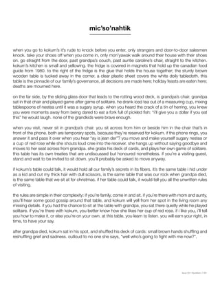 Issue 001 Kîyokêwin // 061
when you go to kokum’s it’s rude to knock before you enter, only strangers and door-to-door salesmen
knock. take your shoes off when you come in, only mon’yawak walk around their house with their shoes
on. go straight from the door, past grandpa’s couch, past auntie caroline’s chair, straight to the kitchen.
kokum’s kitchen is small and yellowing. the fridge is covered in magnets that hold up the canadian food
guide from 1980. to the right of the fridge is the glue that holds the house together; the sturdy brown
wooden table is tucked away in the corner. a clear plastic sheet covers the white doily tablecloth. this
table is the pinnacle of our family’s governance, all decisions are made here; holiday feasts are eaten here;
deaths are mourned here.
on the far side, by the sliding glass door that leads to the rotting wood deck, is grandpa’s chair. grandpa
sat in that chair and played game after game of solitaire. he drank iced tea out of a measuring cup, mixing
tablespoons of nestea until it was a sugary syrup. when you heard the crack of a tin of herring, you knew
you were moments away from being dared to eat a fork full of pickled fish: “i’ll give you a dollar if you eat
this” he would laugh. none of the grandkids were brave enough.
when you visit, never sit in grandpa’s chair. you sit across from him or beside him in the chair that’s in
front of the phone. both are temporary spots, because they’re reserved for kokum. if the phone rings, you
answer it and pass it over when you hear “ay is jean der”? you move and make yourself sugary nestea or
a cup of red rose while she shouts loud cree into the receiver. she hangs up without saying goodbye and
moves to her seat across from grandpa. she grabs his deck of cards, and plays her own game of solitaire.
this table has its own treaties that are undiscussed but honoured nonetheless. if you’re a visiting guest,
stand and wait to be invited to sit down. you’ll probably be asked to move anyway.
if kokum’s table could talk, it would hold all our family’s secrets in its fibers. it’s the same table i hid under
as a kid and cut my thick hair with dull scissors, is the same table that was our rock when grandpa died,
is the same table that we sit at for christmas. if her table could talk, it would tell you all the unwritten rules
of visiting.
the rules are simple in their complexity: if you’re family, come in and sit. if you’re there with mom and aunty,
you’ll hear some good gossip around that table, and kokum will yell from her spot in the living room any
missing details. if you had the chance to sit at the table with grandpa, you sat there quietly while he played
solitaire. if you’re there with kokum, you better know how she likes her cup of red rose. if i like you, i’ll tell
you how to make it, or else you’re on your own. at this table, you learn to listen. you will earn your right, in
time, to have your say.
after grandpa died, kokum sat in his spot, and shuffled his deck of cards: small brown hands shuffling and
reshuffling grief and sadness. outloud to no one she says, “well who’s going to fight with me now?”.
mic’so’nahtik
 