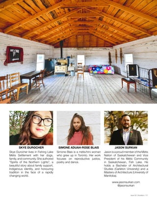 Issue 001 Kîyokêwin // 07
SKYE DUROCHER SIMONE ADUAH-ROSE BLAIS JASON SURKAN
Skye Durocher lives in Fishing Lake
Métis Settlement with her dogs,
family, and community. She authored
“Spirits of the Northern Lights”, a
beautiful story about family support,
Indigenous identity, and honouring
tradition in the face of a rapidly
changing world.
Simone Blais is a métis/trini woman
who grew up in Toronto. Her work
focuses on reproductive justice,
poetry and dance.
Jason is a proud member of the Métis
Nation of Saskatchewan and Vice
President of his Métis Community
in Saskatchewan, Fish Lake. He
holds a Bachelor of Architectural
Studies (Carleton University) and a
Masters of Architecture (University of
Manitoba).
www.jasonsurkan.com
@jasonsurkan
 