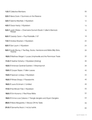 Issue 001 Kîyokêwin // 09
1.0 // Collective Members
2.0 // Alana Cook // Summers on the Reserve
3.0 // Sabrina MacNab // Kîyokêwin
4.0 // Grace Hardy // Kîyokêwin
5.0 // Justin Wiebe + Charmaine Dumont-Budd // Lillian’s Bannock 		
Recipe
6.0 // Cassidy Caron + Paul Robitaille // 67
7.0 // Andrew Bracken // Kîyokêwin
8.0 // Dan Laurin // Kîyokêwin
9.0 // Audie Murray // Tea Bag, Socks, Hambone and Métis Billy Stick,	
Yvonne
10.0 // Matthew Weigel // Louise Umphreville and the Pemmican Trade
11.0 // Heather Doherty // Kîyokêwin [Visiting]
12.0 // Ambrose Cardinal-Dubitski // Ahkameymoh
13.0 // Cooper Skjeie // Fallen Leaves
14.0 // Spencer Lindsay // Kîyokêwin
15.0 // Rihkee Strapp // Pawatamihk
16.0 // Laura St.Amant // Untitled
17.0 // Kai Minosh Pyle // Kîyokêwin
18.0 // Erin Konsmo // Red Rose Métis
19.0 // Emma-Love Cabana // Triangle danglers and Kiyam Danglers
20.0 // Maria Margaretta // Elbows Off the Table
21.0 // Samantha Nock // mic’so’nahtik
06
10
14
18
24
32
38
44
48
52
12
16
22
26
36
40
46
50
54
56
60
 