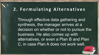 2. Formulating Alternatives
Through effective data gathering and
synthesis, the manager arrives at a
decision on whether or not to pursue the
business. He also comes up with
alternatives, or even a Plan B and Plan
C, in case Plan A does not work well.
 