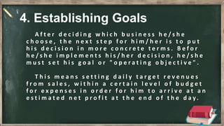 A f t e r d e c i d i n g w h i c h b u s i n e s s h e / s h e
c h o o s e , t h e n e x t s t e p f o r h i m / h e r i s t o p u t
h i s d e c i s i o n i n m o r e c o n c r e t e t e r m s . B e f o r
h e / s h e i m p l e m e n t s h i s / h e r d e c i s i o n , h e / s h e
m u s t s e t h i s g o a l o r " o p e r a t i n g o b j e c t i v e " .
T h i s m e a n s s e t t i n g d a i l y t a r g e t r e v e n u e s
f r o m s a l e s , w i t h i n a c e r t a i n l e v e l o f b u d g e t
f o r e x p e n s e s i n o r d e r f o r h i m t o a r r i v e a t a n
e s t i m a t e d n e t p r o f i t a t t h e e n d o f t h e d a y .
4. Establishing Goals
 