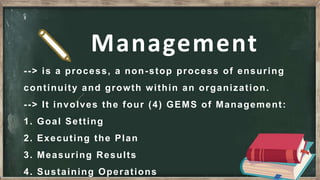 --> is a process, a non-stop process of ensuring
continuity and growth within an organization.
--> It involves the four (4) GEMS of Management:
1. Goal Setting
2. Executing the Plan
3. Measuring Results
4. Sustaining Operations
Management
 