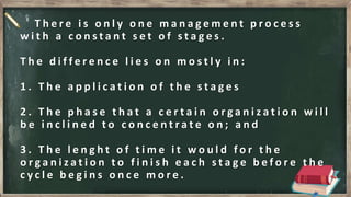 T h e r e i s o n l y o n e m a n a g e m e n t p r o c e s s
w i t h a c o n s t a n t s e t o f s t a g e s .
T h e d i f f e r e n c e l i e s o n m o s t l y i n :
1 . T h e a p p l i c a t i o n o f t h e s t a g e s
2 . T h e p h a s e t h a t a c e r t a i n o r g a n i z a t i o n w i l l
b e i n c l i n e d t o c o n c e n t r a t e o n ; a n d
3 . T h e l e n g h t o f t i m e i t w o u l d f o r t h e
o r g a n i z a t i o n t o f i n i s h e a c h s t a g e b e f o r e t h e
c y c l e b e g i n s o n c e m o r e .
 