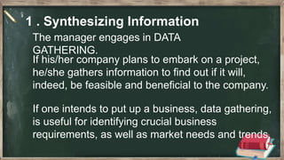 1 . Synthesizing Information
The manager engages in DATA
GATHERING.
If his/her company plans to embark on a project,
he/she gathers information to find out if it will,
indeed, be feasible and beneficial to the company.
If one intends to put up a business, data gathering,
is useful for identifying crucial business
requirements, as well as market needs and trends.
 