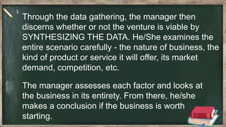The manager assesses each factor and looks at
the business in its entirety. From there, he/she
makes a conclusion if the business is worth
starting.
Through the data gathering, the manager then
discerns whether or not the venture is viable by
SYNTHESIZING THE DATA. He/She examines the
entire scenario carefully - the nature of business, the
kind of product or service it will offer, its market
demand, competition, etc.
 