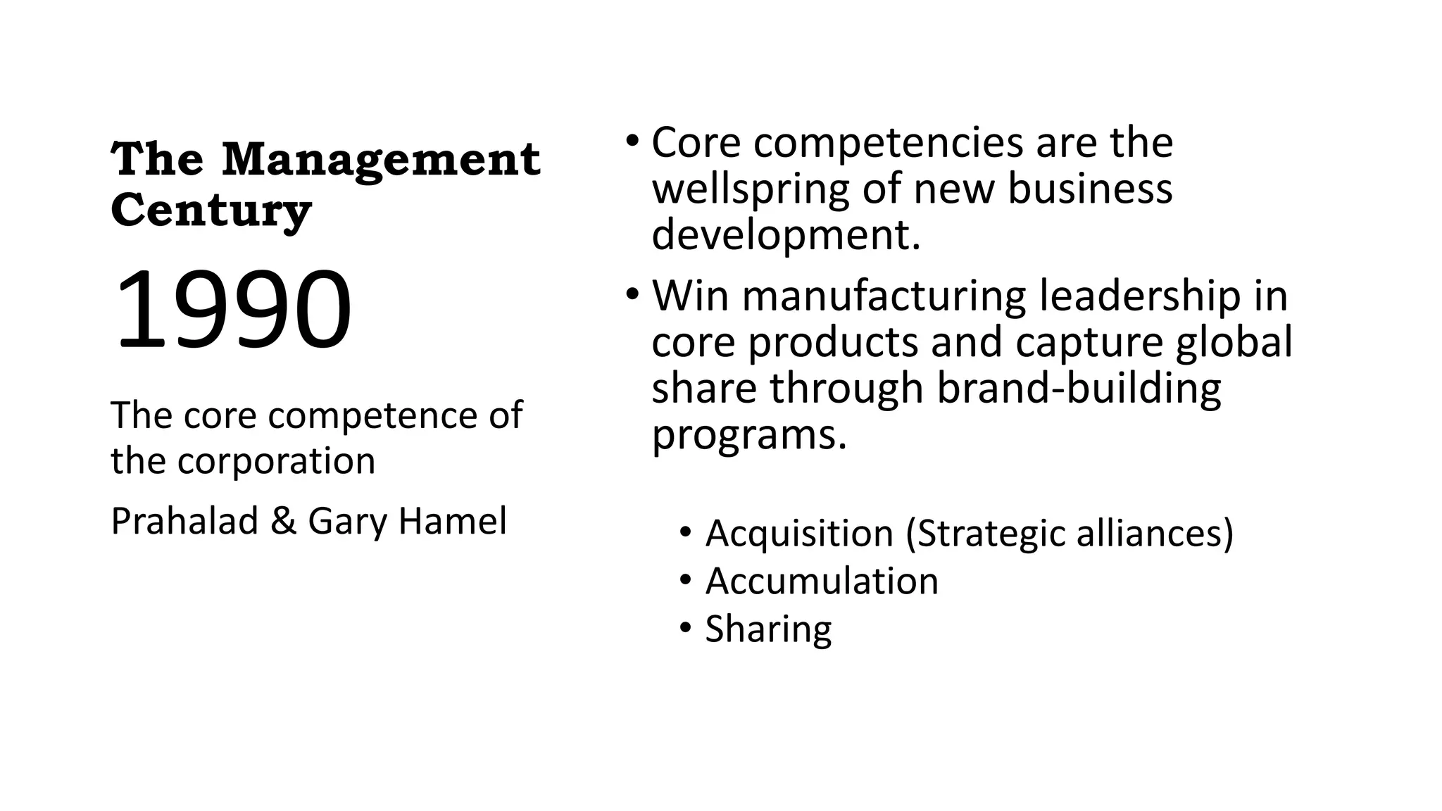 The Management
Century
• Core competencies are the
wellspring of new business
development.
• Win manufacturing leadership in
core products and capture global
share through brand-building
programs.
• Acquisition (Strategic alliances)
• Accumulation
• Sharing
1990
The core competence of
the corporation
Prahalad & Gary Hamel
 