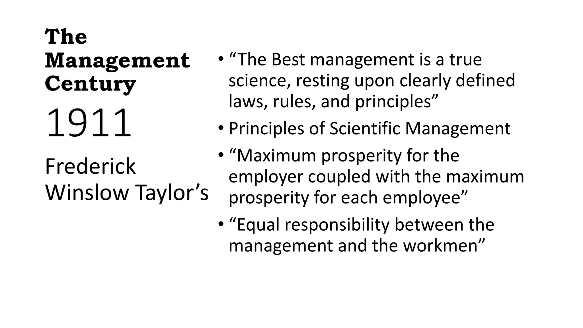 The
Management
Century
• “The Best management is a true
science, resting upon clearly defined
laws, rules, and principles”
• Principles of Scientific Management
• “Maximum prosperity for the
employer coupled with the maximum
prosperity for each employee”
• “Equal responsibility between the
management and the workmen”
1911
Frederick
Winslow Taylor’s
 