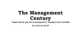 The Management
Century
“ Improving the practice of management”, making it more Scientific.
By walter kiechel lll
 