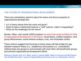 THE FUTURE OF ORGANIZATIONAL DEVELOPMENT
There are contradictory opinions about the status and future prospects of
organizational development.
• Is it a theory whose time has come and gone?
• Does its basis in behavioral science, a "soft" science, make it unappealing?
• What are the challenges for the future?
Bunker, Alban, and Lewicki (2004) propose six areas that could revitalize the field
of organizational development in the future: virtual teams, conflict resolution, work
group effectiveness, social network analysis, trust, and intractable conflict.
These authors suggest that focusing on these areas will help bridge the gap
between research theory (i.e., academics) and practice (i.e., consultants).
Getting these two groups to communicate with each other will benefit both groups
and promote organizational development efforts.
Reference: Bunker, B.B., B.T. Alban, and R.J. Lewicki (2004) "Ideas in Currency and OD Practice:
Has the Well Gone Dry?" Journal of Applied Behavioral Science 40, no. 4 (December): 403–22.
 