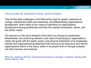 THE FUTURE OF ORGANIZATIONAL DEVELOPMENT
They list the daily challenges in the field as the need for speed, resistance to
change, interpersonal skills and awareness, and differentiating organizational
development, which refers to the variety of definitions of organizational
development among practitioners and how this impacts consultants, clients, and
the clients' needs.
The opinions on the future direction of the field vary among its practitioners.
Nevertheless, the continuing interest in and value of optimizing an organization's
needs and goals with the needs, wants, and personal satisfaction of its employees
indicate that organizational development will continue to be relevant to and vital for
organizational reform in the future, either in its present form or through evolution
into other theories and practices.
Reference: Beckhard, Richard. Organization Development: Strategies and Models. Reading, MA:
Addison-Wesley, 1969.
 