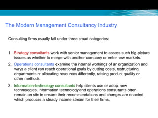 The Modern Management Consultancy Industry
Consulting firms usually fall under three broad categories:
1. Strategy consultants work with senior management to assess such big-picture
issues as whether to merge with another company or enter new markets.
2. Operations consultants examine the internal workings of an organization and
ways a client can reach operational goals by cutting costs, restructuring
departments or allocating resources differently, raising product quality or
other methods.
3. Information-technology consultants help clients use or adopt new
technologies. Information technology and operations consultants often
remain on site to ensure their recommendations and changes are enacted,
which produces a steady income stream for their firms.
 
