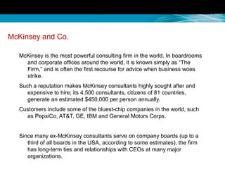 McKinsey and Co.
McKinsey is the most powerful consulting firm in the world. In boardrooms
and corporate offices around the world, it is known simply as “The
Firm,” and is often the first recourse for advice when business woes
strike.
Such a reputation makes McKinsey consultants highly sought after and
expensive to hire; its 4,500 consultants, citizens of 81 countries,
generate an estimated $450,000 per person annually.
Customers include some of the bluest-chip companies in the world, such
as PepsiCo, AT&T, GE, IBM and General Motors Corps.
Since many ex-McKinsey consultants serve on company boards (up to a
third of all boards in the USA, according to some estimates), the firm
has long-term ties and relationships with CEOs at many major
organizations.
 
