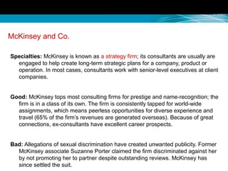 McKinsey and Co.
Specialties: McKinsey is known as a strategy firm; its consultants are usually are
engaged to help create long-term strategic plans for a company, product or
operation. In most cases, consultants work with senior-level executives at client
companies.
Good: McKinsey tops most consulting firms for prestige and name-recognition; the
firm is in a class of its own. The firm is consistently tapped for world-wide
assignments, which means peerless opportunities for diverse experience and
travel (65% of the firm’s revenues are generated overseas). Because of great
connections, ex-consultants have excellent career prospects.
Bad: Allegations of sexual discrimination have created unwanted publicity. Former
McKinsey associate Suzanne Porter claimed the firm discriminated against her
by not promoting her to partner despite outstanding reviews. McKinsey has
since settled the suit.
 