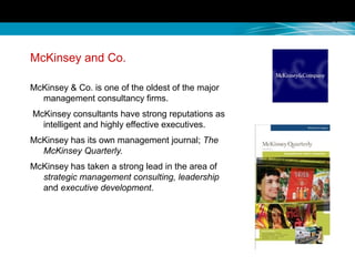 McKinsey and Co.
McKinsey & Co. is one of the oldest of the major
management consultancy firms.
McKinsey consultants have strong reputations as
intelligent and highly effective executives.
McKinsey has its own management journal; The
McKinsey Quarterly.
McKinsey has taken a strong lead in the area of
strategic management consulting, leadership
and executive development.
 